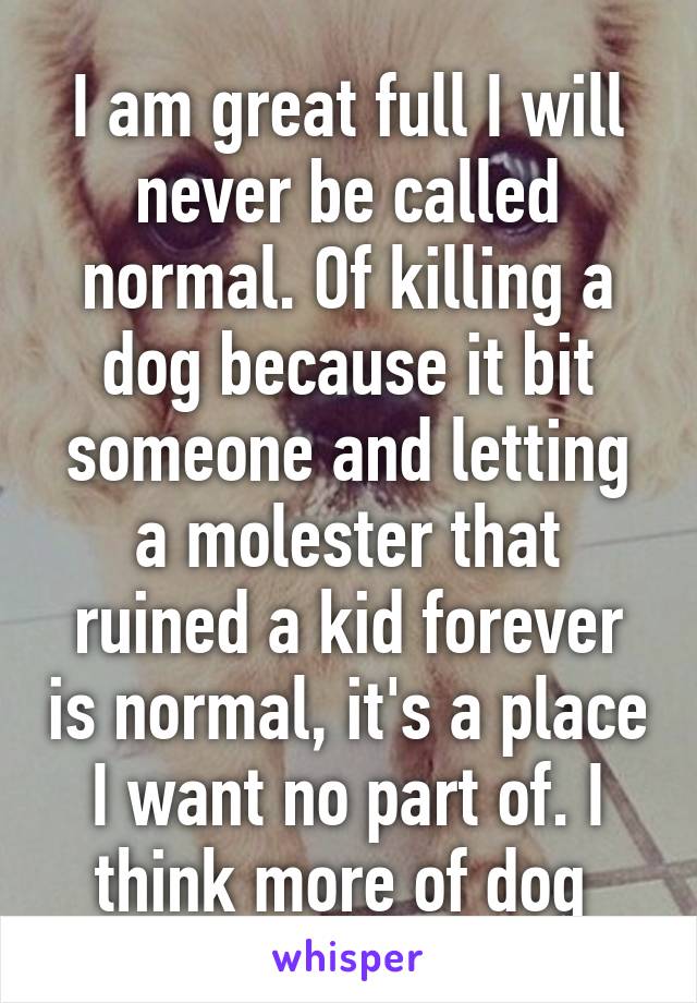 I am great full I will never be called normal. Of killing a dog because it bit someone and letting a molester that ruined a kid forever is normal, it's a place I want no part of. I think more of dog 