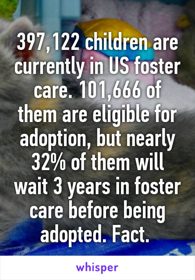 397,122 children are currently in US foster care. 101,666 of them are eligible for adoption, but nearly 32% of them will wait 3 years in foster care before being adopted. Fact. 