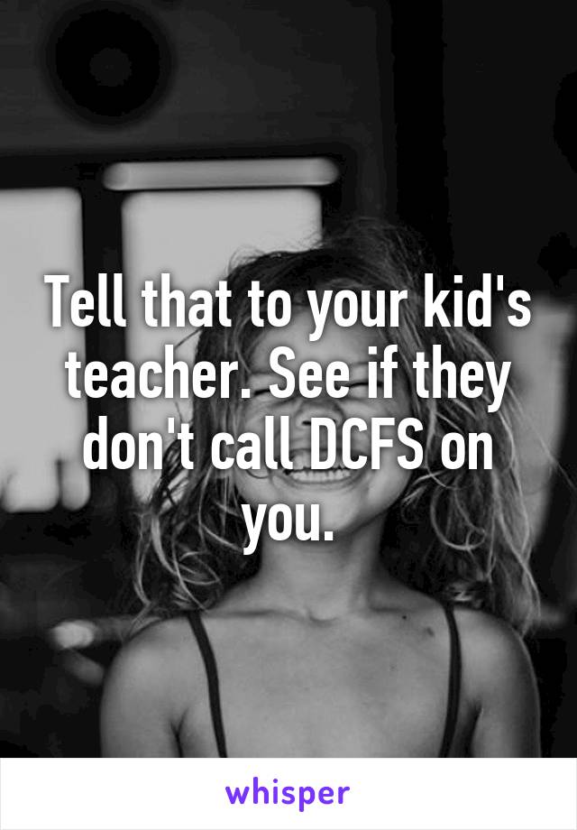 Tell that to your kid's teacher. See if they don't call DCFS on you.