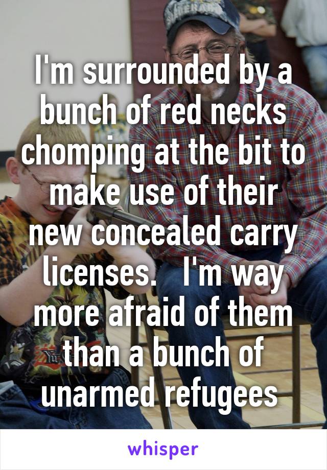 I'm surrounded by a bunch of red necks chomping at the bit to make use of their new concealed carry licenses.   I'm way more afraid of them than a bunch of unarmed refugees 