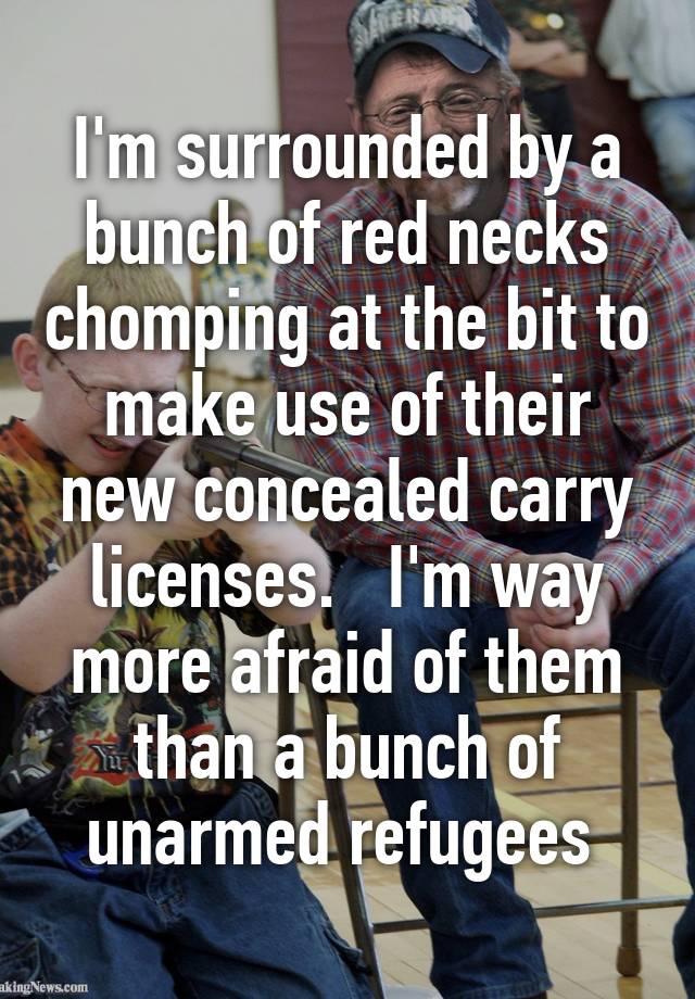 I'm surrounded by a bunch of red necks chomping at the bit to make use of their new concealed carry licenses.   I'm way more afraid of them than a bunch of unarmed refugees 