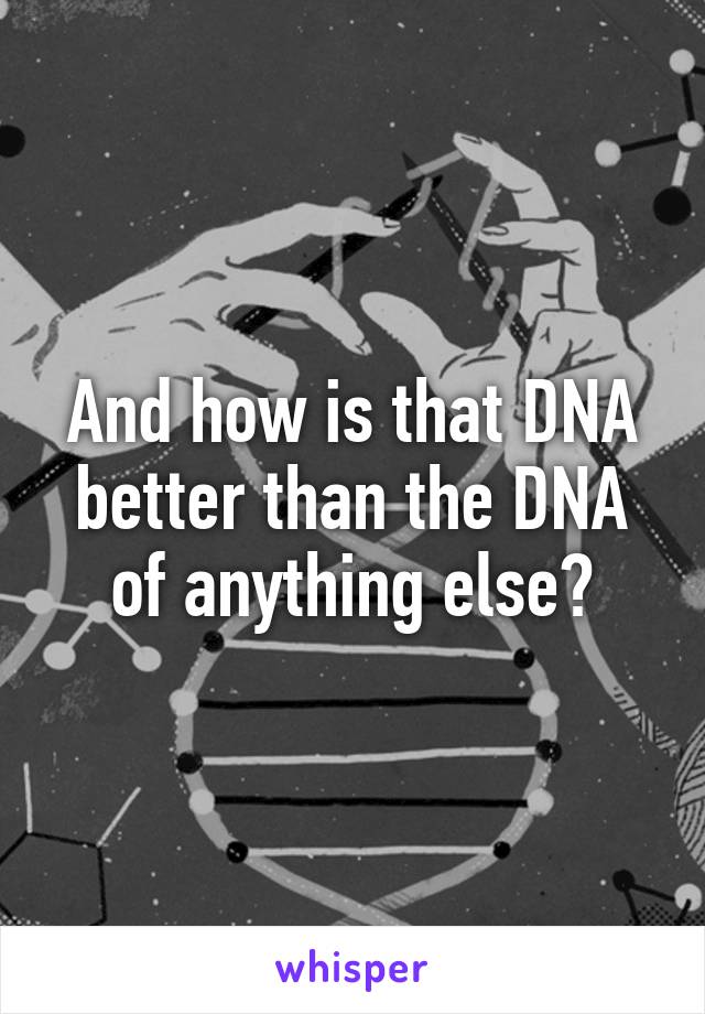 And how is that DNA better than the DNA of anything else?