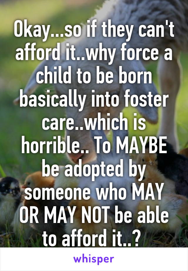 Okay...so if they can't afford it..why force a child to be born basically into foster care..which is horrible.. To MAYBE be adopted by someone who MAY OR MAY NOT be able to afford it..? 