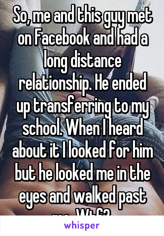 So, me and this guy met on Facebook and had a long distance relationship. He ended up transferring to my school. When I heard about it I looked for him but he looked me in the eyes and walked past me. Wtf? 