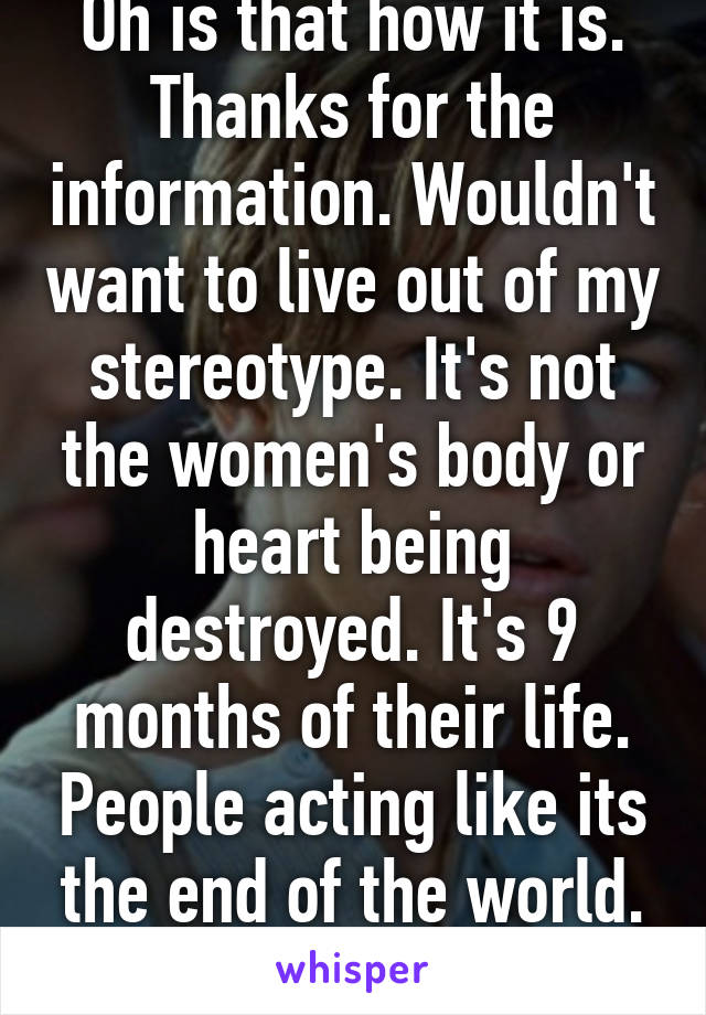 Oh is that how it is. Thanks for the information. Wouldn't want to live out of my stereotype. It's not the women's body or heart being destroyed. It's 9 months of their life. People acting like its the end of the world. Smh! 