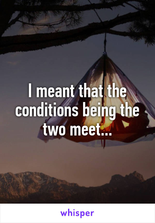 I meant that the conditions being the two meet...