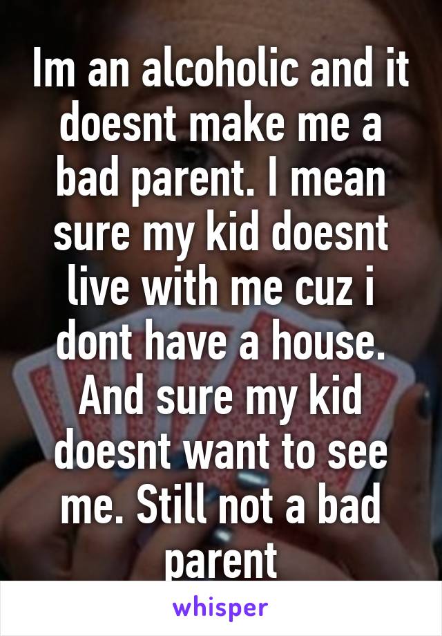 Im an alcoholic and it doesnt make me a bad parent. I mean sure my kid doesnt live with me cuz i dont have a house. And sure my kid doesnt want to see me. Still not a bad parent