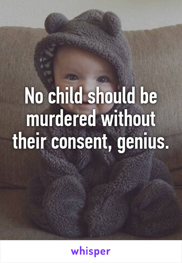 No child should be murdered without their consent, genius. 