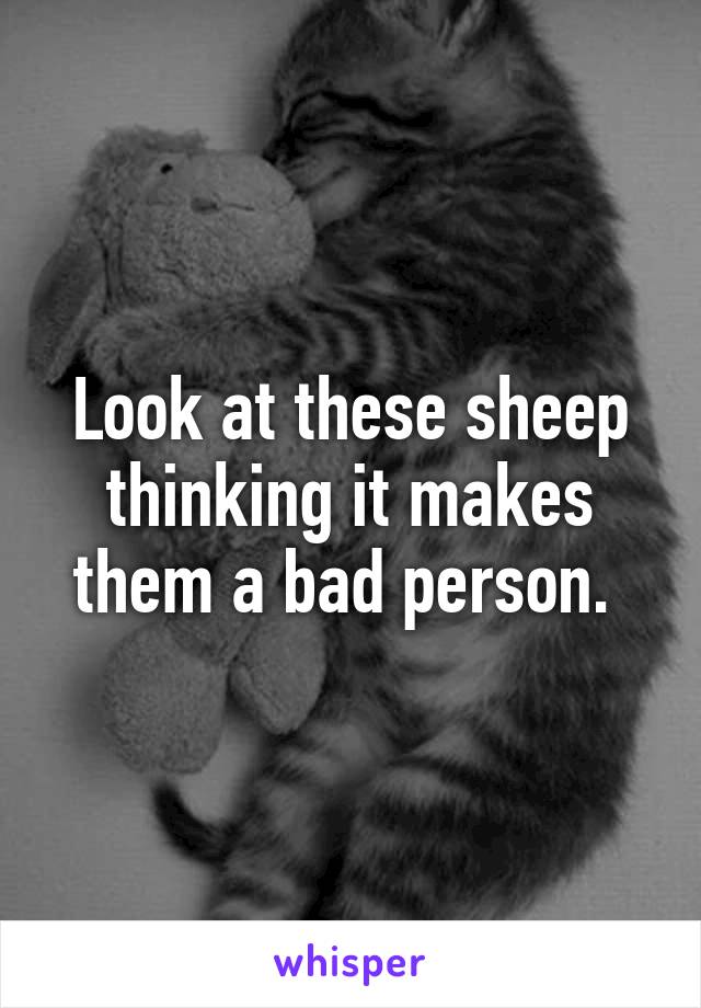 Look at these sheep thinking it makes them a bad person. 