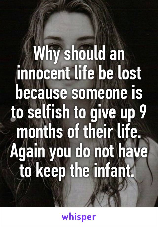 Why should an innocent life be lost because someone is to selfish to give up 9 months of their life. Again you do not have to keep the infant. 