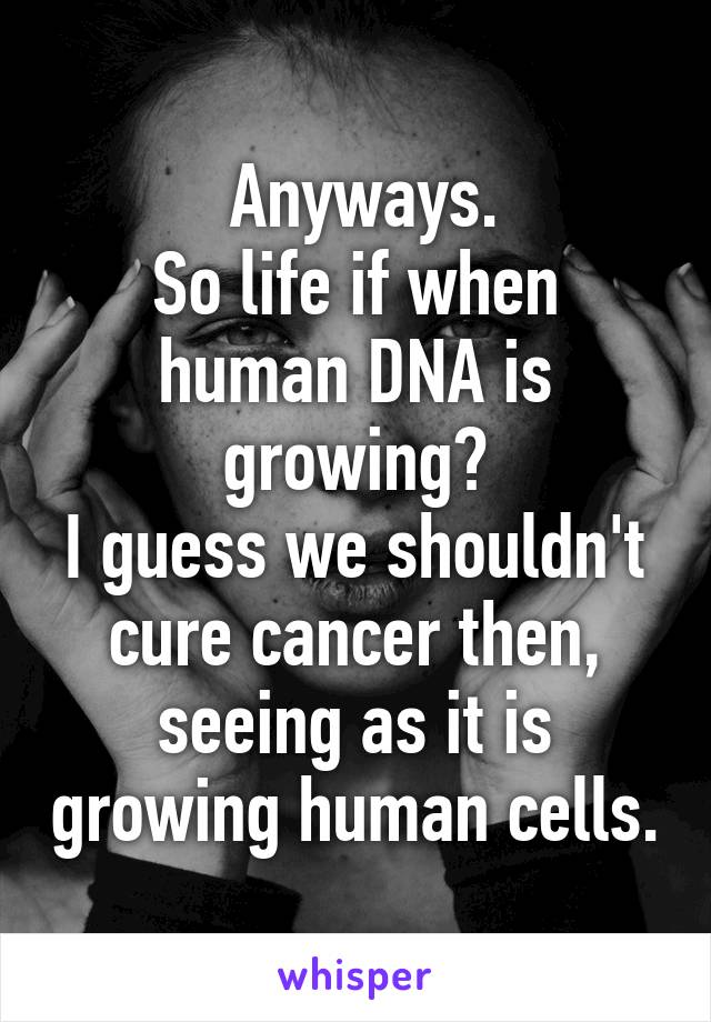  Anyways.
So life if when human DNA is growing?
I guess we shouldn't cure cancer then, seeing as it is growing human cells.