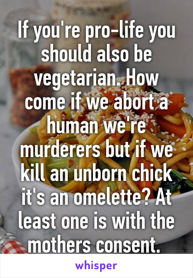 If you're pro-life you should also be vegetarian. How come if we abort a human we're murderers but if we kill an unborn chick it's an omelette? At least one is with the mothers consent. 
