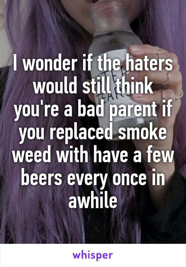 I wonder if the haters would still think you're a bad parent if you replaced smoke weed with have a few beers every once in awhile