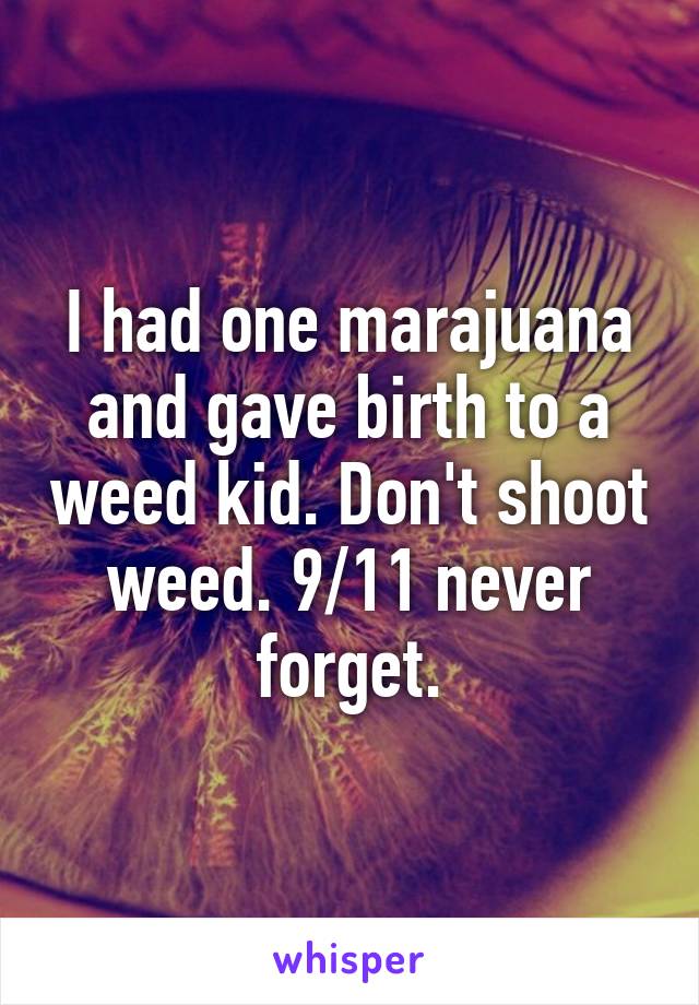 I had one marajuana and gave birth to a weed kid. Don't shoot weed. 9/11 never forget.