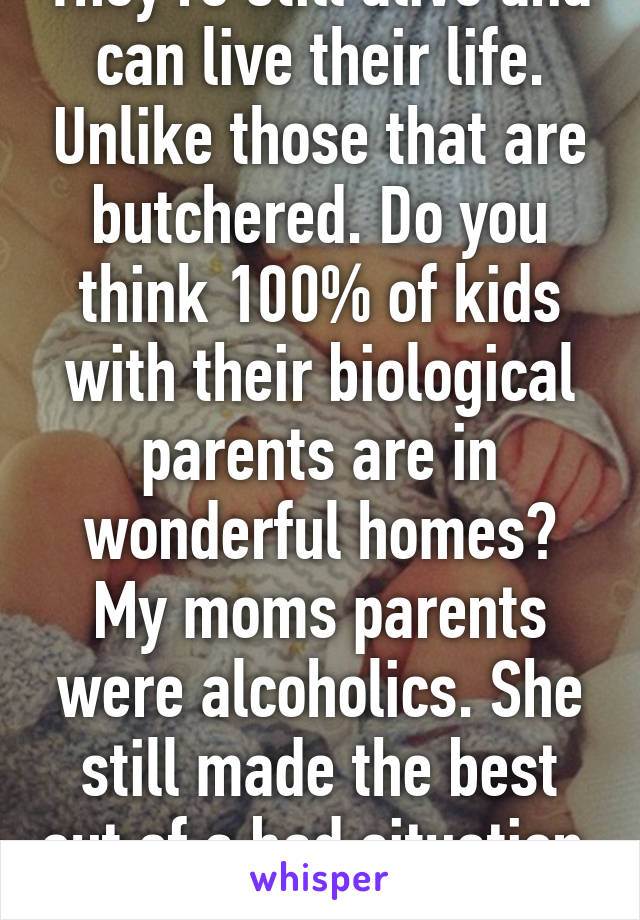 They're still alive and can live their life. Unlike those that are butchered. Do you think 100% of kids with their biological parents are in wonderful homes? My moms parents were alcoholics. She still made the best out of a bad situation. 