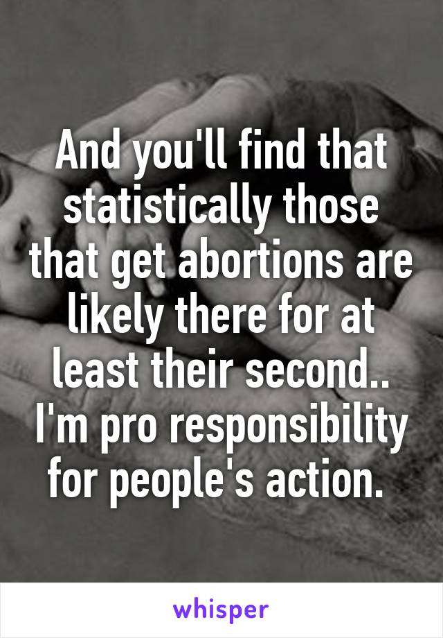 And you'll find that statistically those that get abortions are likely there for at least their second.. I'm pro responsibility for people's action. 