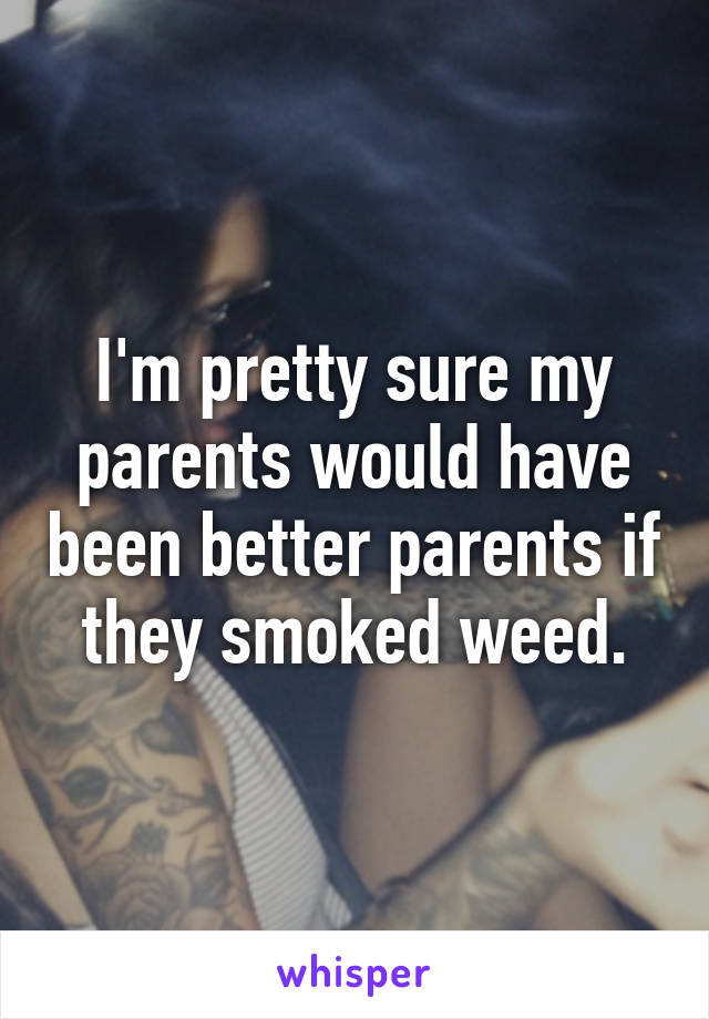 I'm pretty sure my parents would have been better parents if they smoked weed.