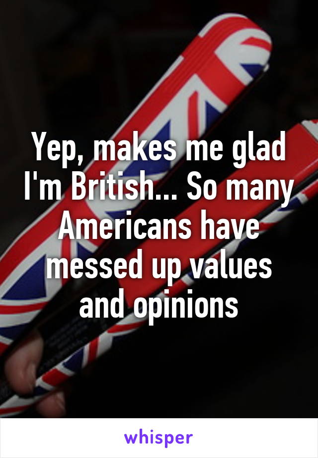 Yep, makes me glad I'm British... So many Americans have messed up values and opinions