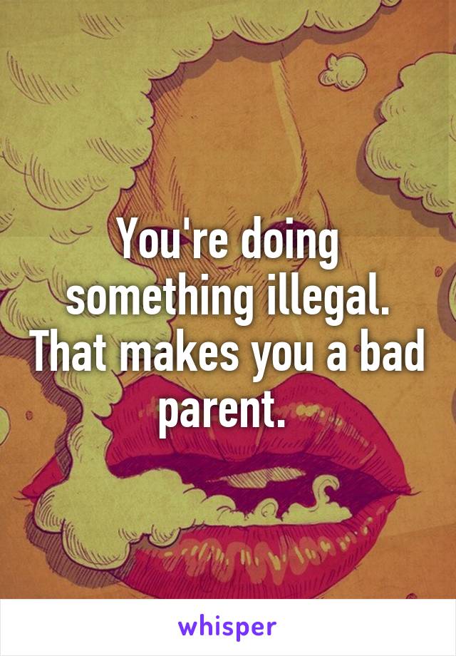 You're doing something illegal. That makes you a bad parent. 