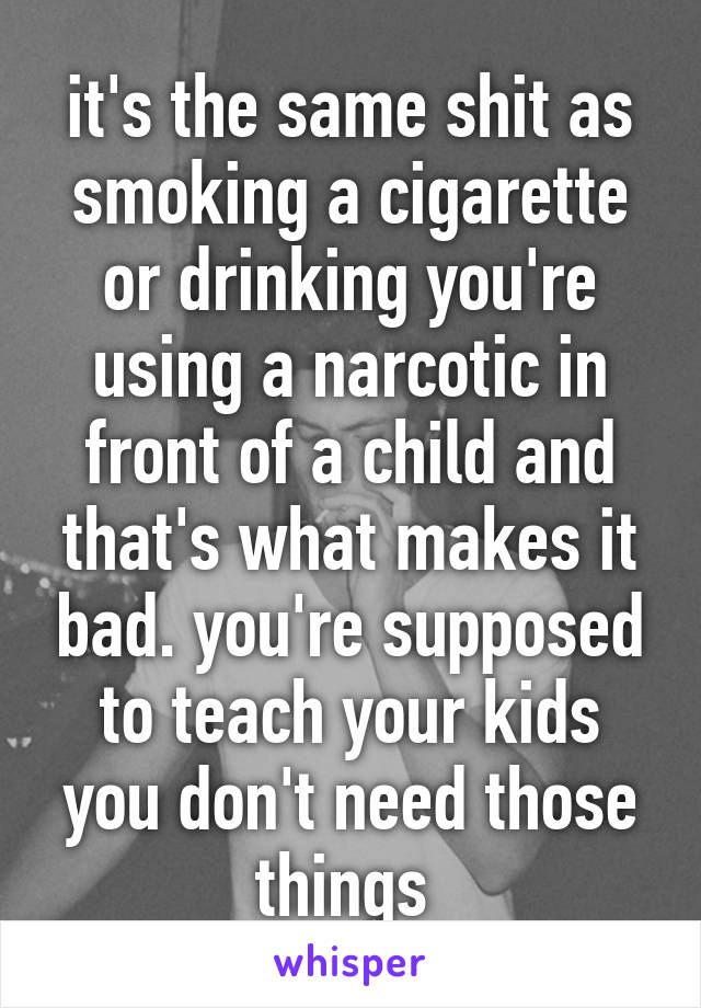 it's the same shit as smoking a cigarette or drinking you're using a narcotic in front of a child and that's what makes it bad. you're supposed to teach your kids you don't need those things 