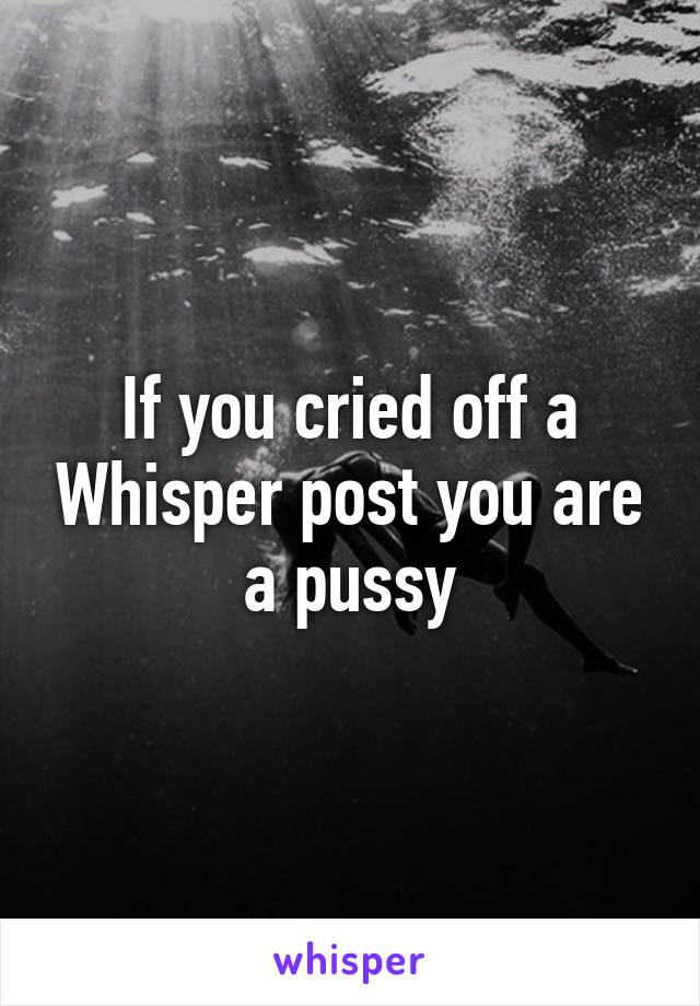 If you cried off a Whisper post you are a pussy