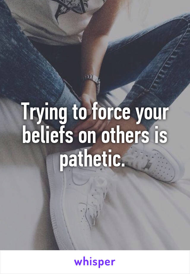 Trying to force your beliefs on others is pathetic. 