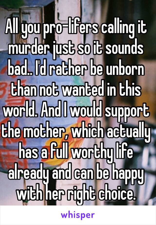 All you pro-lifers calling it murder just so it sounds bad.. I'd rather be unborn than not wanted in this world. And I would support the mother, which actually has a full worthy life already and can be happy with her right choice. 