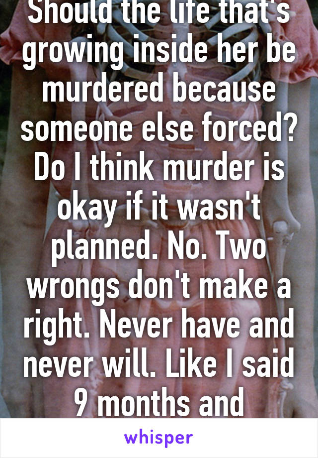 Should the life that's growing inside her be murdered because someone else forced? Do I think murder is okay if it wasn't planned. No. Two wrongs don't make a right. Never have and never will. Like I said 9 months and adoption. 