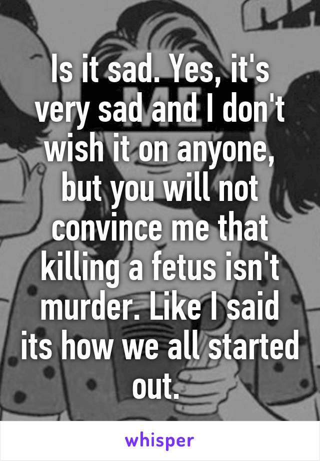 Is it sad. Yes, it's very sad and I don't wish it on anyone, but you will not convince me that killing a fetus isn't murder. Like I said its how we all started out. 