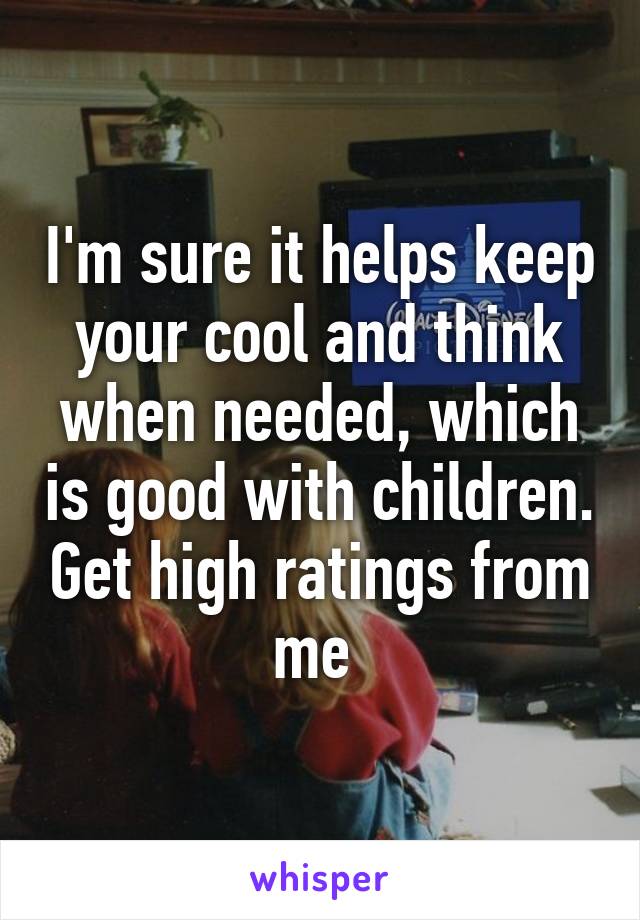 I'm sure it helps keep your cool and think when needed, which is good with children. Get high ratings from me 