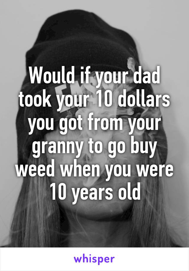 Would if your dad took your 10 dollars you got from your granny to go buy weed when you were 10 years old