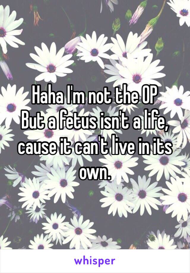 Haha I'm not the OP 
But a fetus isn't a life, cause it can't live in its own. 