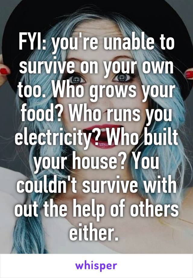 FYI: you're unable to survive on your own too. Who grows your food? Who runs you electricity? Who built your house? You couldn't survive with out the help of others either. 