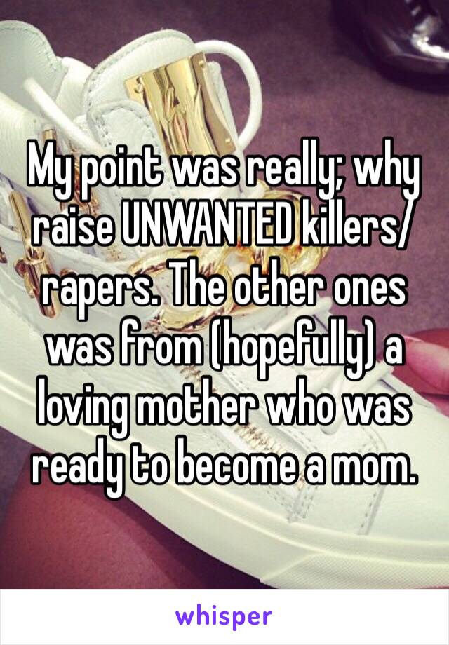 My point was really; why raise UNWANTED killers/rapers. The other ones was from (hopefully) a loving mother who was ready to become a mom. 