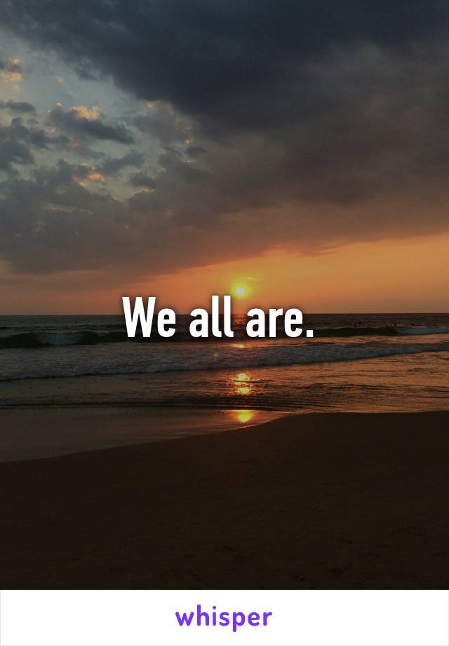 We all are. 