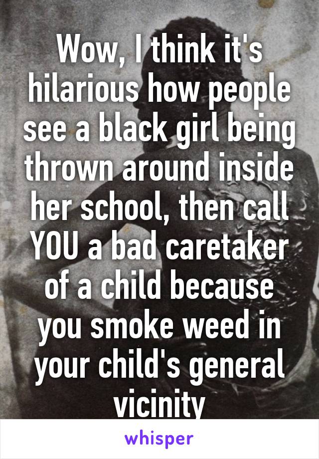 Wow, I think it's hilarious how people see a black girl being thrown around inside her school, then call YOU a bad caretaker of a child because you smoke weed in your child's general vicinity