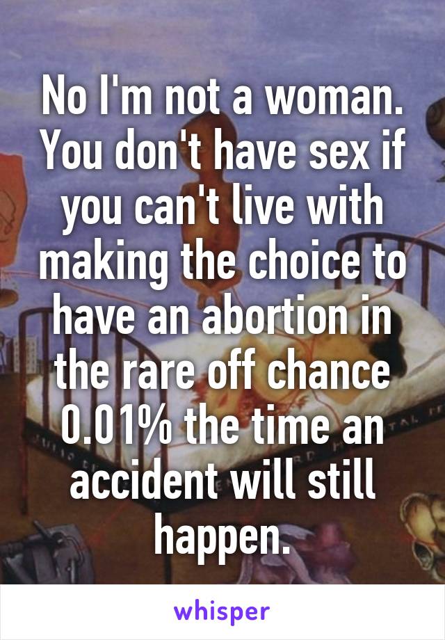 No I'm not a woman. You don't have sex if you can't live with making the choice to have an abortion in the rare off chance 0.01% the time an accident will still happen.