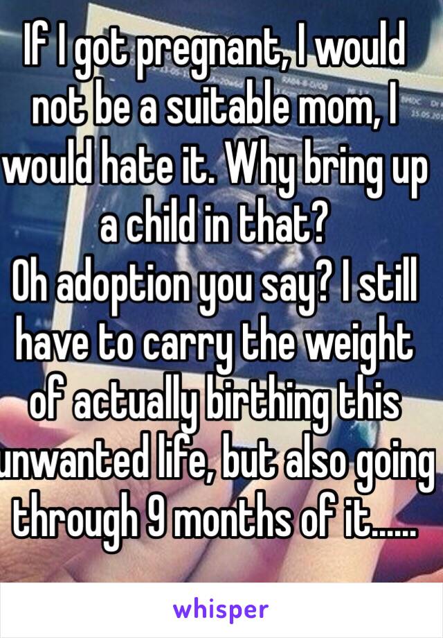 If I got pregnant, I would not be a suitable mom, I would hate it. Why bring up a child in that?
Oh adoption you say? I still have to carry the weight of actually birthing this unwanted life, but also going through 9 months of it......