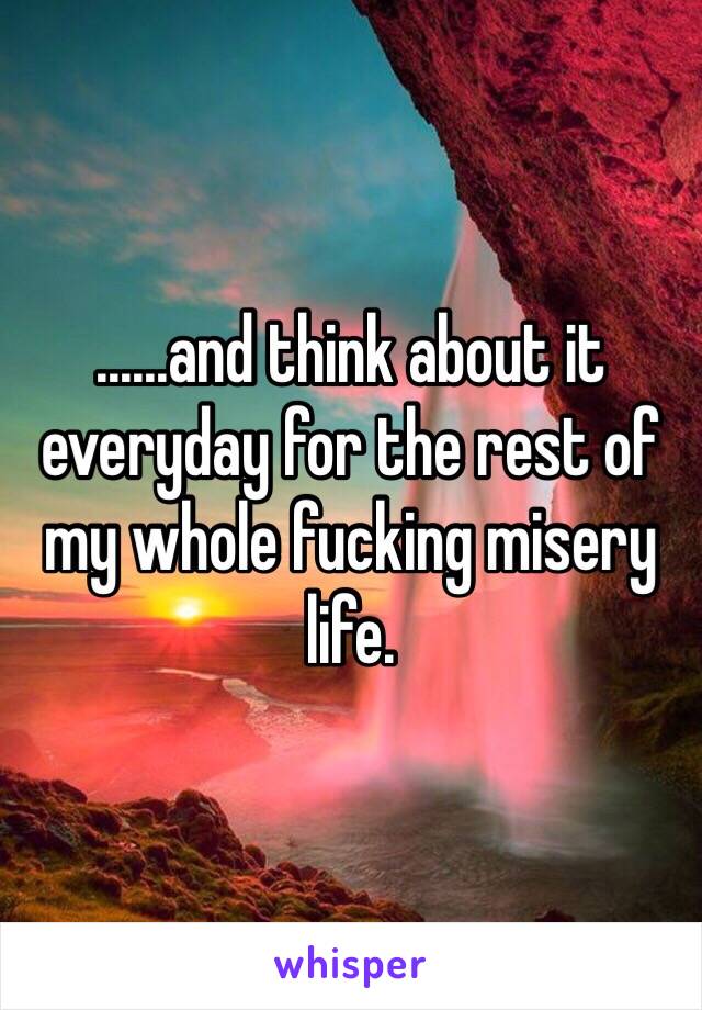 ......and think about it everyday for the rest of my whole fucking misery life. 