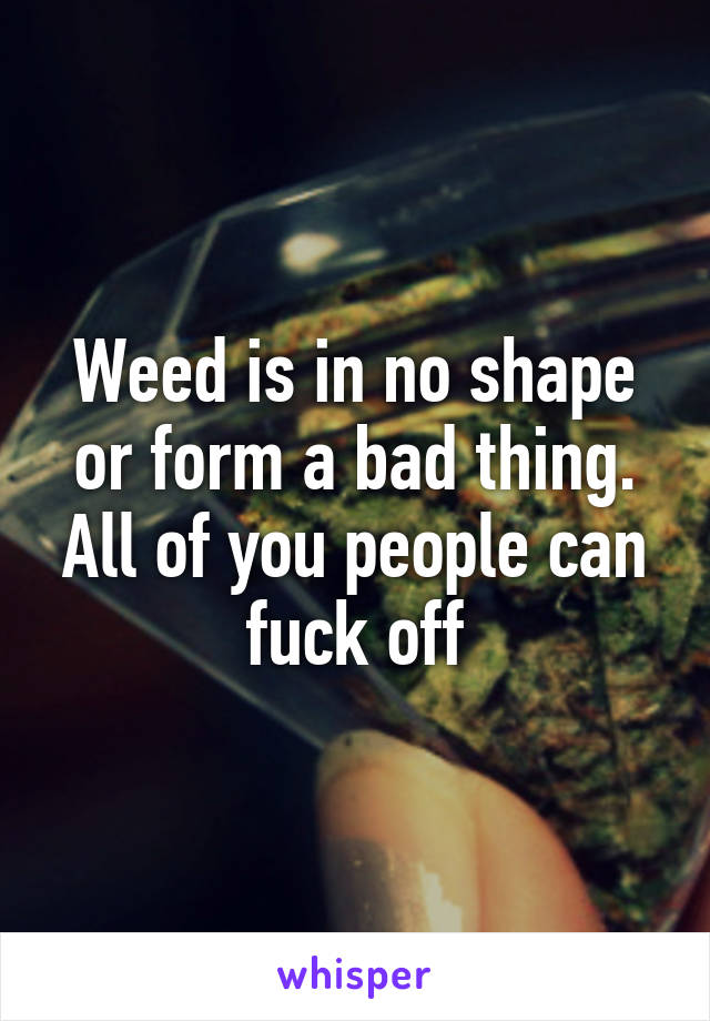 Weed is in no shape or form a bad thing. All of you people can fuck off