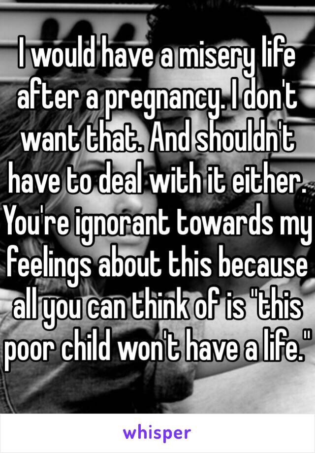 I would have a misery life after a pregnancy. I don't want that. And shouldn't have to deal with it either. 
You're ignorant towards my feelings about this because all you can think of is "this poor child won't have a life."