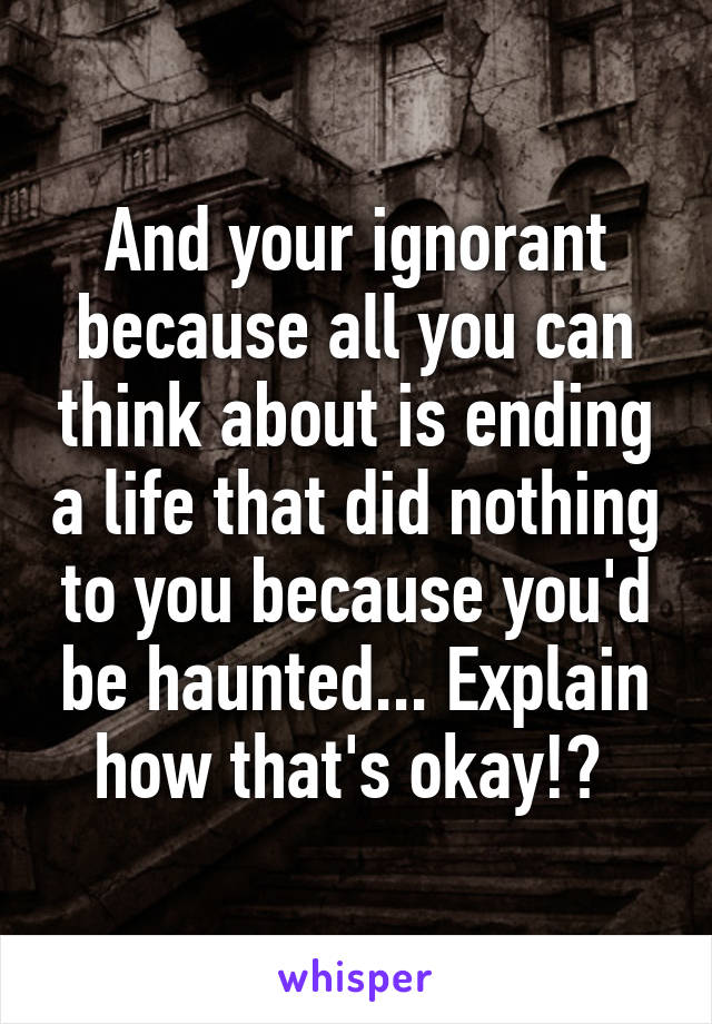 And your ignorant because all you can think about is ending a life that did nothing to you because you'd be haunted... Explain how that's okay!? 