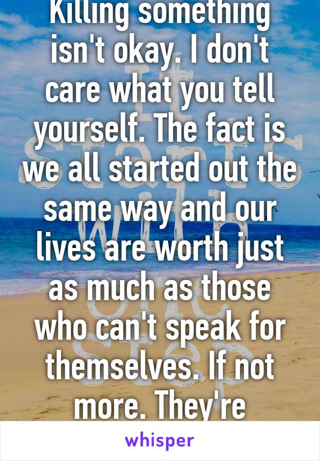 Killing something isn't okay. I don't care what you tell yourself. The fact is we all started out the same way and our lives are worth just as much as those who can't speak for themselves. If not more. They're completely innocent. 