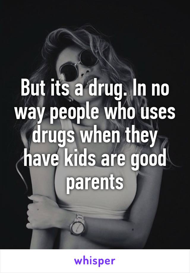 But its a drug. In no way people who uses drugs when they have kids are good parents