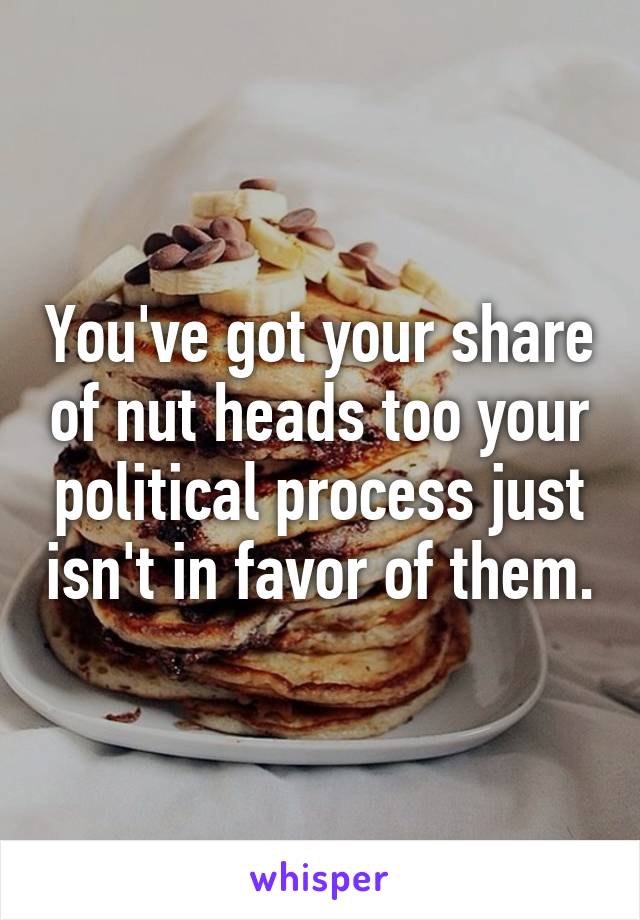 You've got your share of nut heads too your political process just isn't in favor of them.