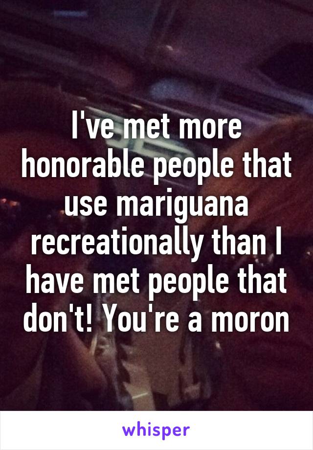 I've met more honorable people that use mariguana recreationally than I have met people that don't! You're a moron