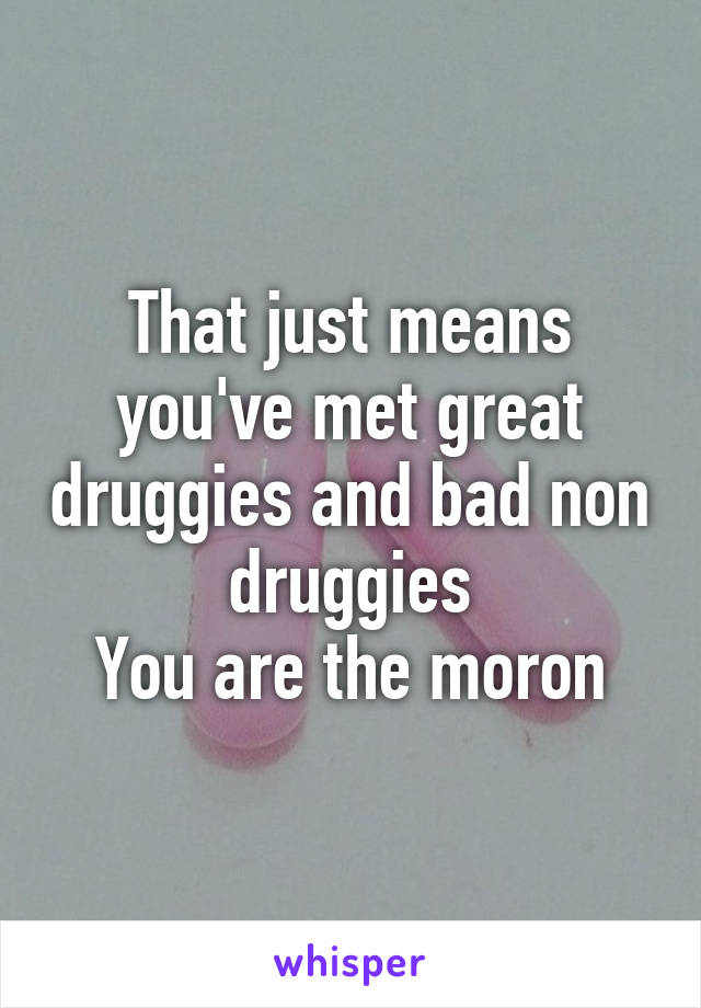 That just means you've met great druggies and bad non druggies
You are the moron