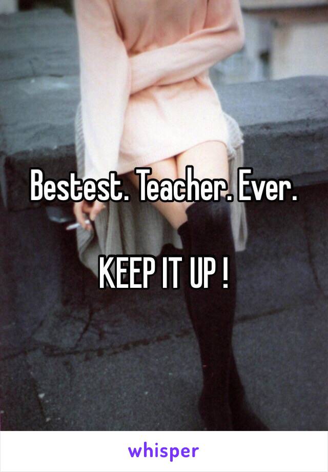 Bestest. Teacher. Ever.

KEEP IT UP !