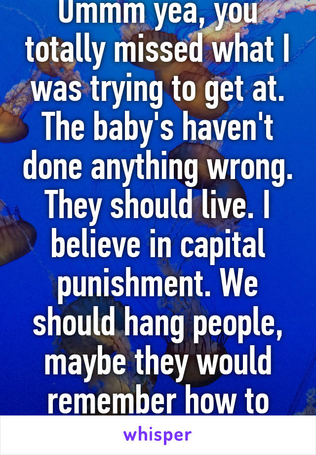 Ummm yea, you totally missed what I was trying to get at. The baby's haven't done anything wrong. They should live. I believe in capital punishment. We should hang people, maybe they would remember how to act.