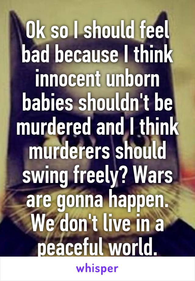 Ok so I should feel bad because I think innocent unborn babies shouldn't be murdered and I think murderers should swing freely? Wars are gonna happen. We don't live in a peaceful world.